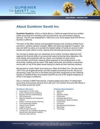 About Gumbiner Savett Inc.
      Gumbiner Savett Inc. (GS) is a Santa Monica, California based full-service certified
      public accounting firm providing audit and assurance, tax and business advisory
      services. The firm was established in 1950 and is one of the largest local CPA firms in
      Southern California.

      The team at GS offers diverse and specialized backgrounds including certified fraud
      examiners, certified valuation analysts, MBAs and advanced degrees in taxation. Our
      size and staff mix allow us to provide the highest caliber of hands-on service to both
      private and public clients in local, national and international business communities.

      Our success is based upon our awareness of our clients’ business objectives and
      applying the financial skills of our personnel toward achieving these objectives. We
      work closely and proactively with our clients, and maintain an open line of
      communication at all times, keeping clients apprised of new developments in the
      accounting, auditing and tax areas. With deep community and industry involvement,
      we are also on top of the latest issues facing our clients as their business advisors.

      Recognized by Inside Public Accounting as a "Best of the Best" firm, GS also ranks
      12th in the Los Angeles Business Journal's largest accounting firms list. We are an
      Accounting Today Top Firm in the West and have been recognized by the California
      Society of Certified Public Accountants (CalCPA) as one of the largest employers of
      CPAs in the State of California.

      GS is a member of BKR International, a leading global association of independent
      accounting and business advisory firms with over 135 member firms and 300 offices in
      70 countries around the world.

      Gumbiner Services:                                            Industry Specialization:
          Accounting for Income Taxes                                 Agriculture
          Audits, Reviews and Compilations                            Airlines
          Business Services & Bookkeeping                             Apparel & Textile
          CFO Outsourcing                                             Construction
          M&A Due Diligence and Transaction                           Employee Benefit Plans
           Support                                                     Entertainment, Media and Music
          Estate, Trust & Succession Planning                         Food & Wine
          Fraud Examination Studies                                   Franchises
          Internal Control Studies                                    Manufacturing & Distribution
          Litigation Support                                          Real Estate
          Public Company Services                                     Technology
          Tax Services: tax compliance & planning,
           state & local, international, credits &
           incentives, SEC services




Gumbiner Savett Inc. 1723 Cloverfield Boulevard Santa Monica, California 90404 | P | 800.989.9798 | F | 310.829.7853 | www.gscpa.com
                          AICPA | PCAOB | CalCPA | Independent Member of B K R International
 