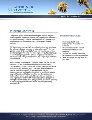 Internal Controls
Companies gain a better understanding for the way they’re                               Selected services include:
operating when their finance function is properly documented. A
study of a company’s internal control system is a service most
executives should consider adding to their yearly finance                                   Interviews of staff and
function.                                                                                    management involved in key
                                                                                             functions
We document a company’s finance function and find out where                                 Documentation of the current
the holes are. Is your company in a transition mode? Are you                                 financial processes of your
gaining a new CFO or controller? Are you considering buying                                  company
another company? Is what you have right now sufficient enough                               Analyze our findings and make
to handle company growth? Is fraud suspected? Gumbiner                                       recommendations for improvement
Savett will work with you to determine the scope of your internal                           Have a dialogue asking “what do
control needs.                                                                               you need?”
As accounting professionals Gumbiner Savett has the skill set
necessary to find financial inconsistencies that can help
companies add to their bottom line through improved efficiency,
both day-to-day and long term. How often do you have your
internal controls checked? Any organization has its
weaknesses and we have the know-how to spot the ones you
may not have thought about checking on. Our accounting
methodology allows us to look at the checks and balances in
your organization and identify instances such as: one person
having too much control over a key function, a function residing
in the wrong department or a function not being efficiently
executed, etc.




  Gumbiner Savett Inc. 1723 Cloverfield Boulevard Santa Monica, California 90404 | P | 800.989.9798 | F | 310.829.7853 | www.gscpa.com
                            AICPA | PCAOB | CalCPA | Independent Member of B K R International
 