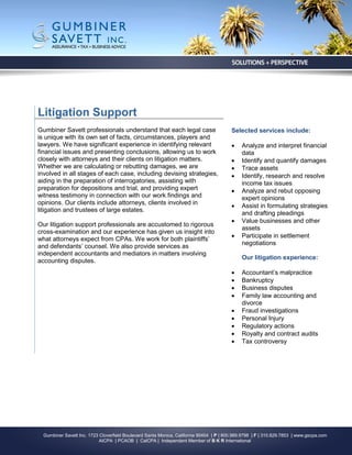Litigation Support
Gumbiner Savett professionals understand that each legal case                            Selected services include:
is unique with its own set of facts, circumstances, players and
lawyers. We have significant experience in identifying relevant                              Analyze and interpret financial
financial issues and presenting conclusions, allowing us to work                              data
closely with attorneys and their clients on litigation matters.                              Identify and quantify damages
Whether we are calculating or rebutting damages, we are                                      Trace assets
involved in all stages of each case, including devising strategies,                          Identify, research and resolve
aiding in the preparation of interrogatories, assisting with                                  income tax issues
preparation for depositions and trial, and providing expert                                  Analyze and rebut opposing
witness testimony in connection with our work findings and                                    expert opinions
opinions. Our clients include attorneys, clients involved in                                 Assist in formulating strategies
litigation and trustees of large estates.
                                                                                              and drafting pleadings
                                                                                             Value businesses and other
Our litigation support professionals are accustomed to rigorous
                                                                                              assets
cross-examination and our experience has given us insight into
                                                                                             Participate in settlement
what attorneys expect from CPAs. We work for both plaintiffs’
                                                                                              negotiations
and defendants’ counsel. We also provide services as
independent accountants and mediators in matters involving
                                                                                              Our litigation experience:
accounting disputes.
                                                                                             Accountant’s malpractice
                                                                                             Bankruptcy
                                                                                             Business disputes
                                                                                             Family law accounting and
                                                                                              divorce
                                                                                             Fraud investigations
                                                                                             Personal Injury
                                                                                             Regulatory actions
                                                                                             Royalty and contract audits
                                                                                             Tax controversy




  Gumbiner Savett Inc. 1723 Cloverfield Boulevard Santa Monica, California 90404 | P | 800.989.9798 | F | 310.829.7853 | www.gscpa.com
                            AICPA | PCAOB | CalCPA | Independent Member of B K R International
 