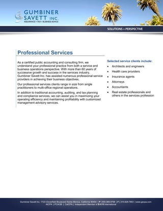 Professional Services
As a certified public accounting and consulting firm, we                                 Selected service clients include:
understand your professional practice from both a service and                                Architects and engineers
business operations perspective. With more than 60 years of
successive growth and success in the services industry,                                      Health care providers
Gumbiner Savett Inc. has assisted numerous professional service                              Insurance agents
providers in achieving their business objectives.
                                                                                             Attorneys
Our professional services clients range in size from single
practitioners to multi-office regional operations.                                           Accountants
In addition to traditional accounting, auditing, and tax planning                            Real estate professionals and
and compliance services, we can assist you in maximizing your                                 others in the services profession
operating efficiency and maintaining profitability with customized
management advisory services.




  Gumbiner Savett Inc. 1723 Cloverfield Boulevard Santa Monica, California 90404 | P | 800.989.9798 | F | 310.829.7853 | www.gscpa.com
                            AICPA | PCAOB | CalCPA | Independent Member of B K R International
 