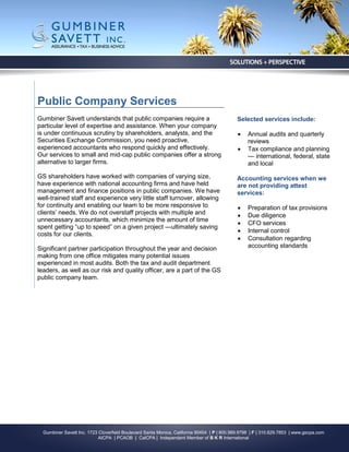 Public Company Services
Gumbiner Savett understands that public companies require a                                  Selected services include:
particular level of expertise and assistance. When your company
is under continuous scrutiny by shareholders, analysts, and the                                  Annual audits and quarterly
Securities Exchange Commission, you need proactive,                                               reviews
experienced accountants who respond quickly and effectively.                                     Tax compliance and planning
Our services to small and mid-cap public companies offer a strong                                 — international, federal, state
alternative to larger firms.                                                                      and local

GS shareholders have worked with companies of varying size,                                  Accounting services when we
have experience with national accounting firms and have held                                 are not providing attest
management and finance positions in public companies. We have                                services:
well-trained staff and experience very little staff turnover, allowing
for continuity and enabling our team to be more responsive to                                    Preparation of tax provisions
clients’ needs. We do not overstaff projects with multiple and                                   Due diligence
unnecessary accountants, which minimize the amount of time
                                                                                                 CFO services
spent getting “up to speed” on a given project —ultimately saving
                                                                                                 Internal control
costs for our clients.
                                                                                                 Consultation regarding
Significant partner participation throughout the year and decision                                accounting standards
making from one office mitigates many potential issues
experienced in most audits. Both the tax and audit department
leaders, as well as our risk and quality officer, are a part of the GS
public company team.




  Gumbiner Savett Inc. 1723 Cloverfield Boulevard Santa Monica, California 90404 | P | 800.989.9798 | F | 310.829.7853 | www.gscpa.com
                            AICPA | PCAOB | CalCPA | Independent Member of B K R International
 