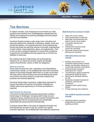 Tax Services
In today's complex, ever-changing tax environment you need                                State & local tax services include:
guidance and creativity from knowledgeable professionals who
identify and implement tax planning strategies that limit present                             Sales and use tax reviews
and future tax liabilities.                                                                   Audit representation & resolution
                                                                                              Multi-state income/franchise and
Gumbiner Savett provides a wide range of tax consulting and                                    sales & use tax nexus studies
planning solutions for individuals, businesses, estates, trusts and                           Transaction planning and
private foundations. Our experienced team of tax professionals                                 structuring
knows that proper tax planning requires a thorough understanding                              Individual and business entity
of each client's unique objectives, plans, and opportunities. That                             income tax consulting
is why we take a proactive approach to ensure that compliance                                 Multi-state individual and business
                                                                                               planning and consulting
requirements are fulfilled and every opportunity to minimize tax
liabilities is examined.                                                                       International tax services
                                                                                               include:
By creating long term relationships and customized tax
solutions for our clients we provide creative and flexible                                    Strategic structuring for U.S.
options that eliminate, reduce or defer tax obligations.                                       companies tapping foreign markets
                                                                                              Merger and acquisition advisory for
State & Local Tax                                                                              cross-border business combinations
Since state and local tax rules, regulations and interpretations                              Advising foreign businesses
continuously change, our tax professionals meet with and advise                                entering the U.S. market
clients on how these changes affect them on a year-round basis.                               Tax planning for global investments
We keep clients informed about new and developing tax issues                                   using optimal capital structures
and provide innovative solutions to help them achieve their                                   Reducing the worldwide effective
business and financial objectives.                                                             tax rate
                                                                                              Expatriate and global employment
Gumbiner Savett takes a proactive, collaborative approach to                                   assistance, planning and
                                                                                               compliance
ensure that state and local tax minimization initiatives are
                                                                                              Assistance with transfer pricing
fulfilled while every opportunity to minimize tax liabilities is                               studies
explored.                                                                                     Foreign reporting and compliance

International Tax Services
The pursuit of international business opportunities creates a                                  Tax credit & incentive services
broad range of challenges: Complying with foreign tax and                                      include:
regulatory issues, properly structuring overseas transactions and
evaluating all of the tax consequences and complexities                                       Identifying state tax incentives,
associated with doing business internationally.                                                abatements and credits from
                                                                                               qualifying activities
Gumbiner Savett offers a full range of integrated domestic and
international tax services to help you achieve your global
business objectives. Our professionals have extensive experience



  Gumbiner Savett Inc. 1723 Cloverfield Boulevard Santa Monica, California 90404 | P | 800.989.9798 | F | 310.829.7853 | www.gscpa.com
                            AICPA | PCAOB | CalCPA | Independent Member of B K R International
 