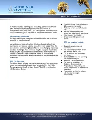     Qualifying for the Federal Research
                                                                                               & Development tax credit
in international tax planning and consulting. Combined with our
                                                                                              Reducing current-year effective tax
BKR International affiliation (a worldwide association of
                                                                                               rate
independent accounting firms), our tax expertise transcends over                              Refunds from previously filed
70 countries throughout the world to help meet our client's needs.                             federal and state income tax returns
                                                                                              Jobs Creation Tax Credits
Tax Credits & Incentives                                                                      Enterprise and Empowerment
Are you receiving the maximum amount of credits and incentives                                 Zones
available to your business?
                                                                                               SEC tax services include:
Many state and local authorities offer incentives to attract new
businesses and expand existing ones. However, researching the                                 Corporate tax planning and
opportunities and keeping track of these ever-changing incentives                              compliance
can be a challenge. Your company may be engaged in activities                                 Tax provision preparation, review
that qualify for expanded federal and state tax deductions and or                              and analysis (FASB 109)
credits. Gumbiner Savett works with clients to uncover and                                    FIN 48 analysis and preparation
document these activities and costs to ensure that all benefits are                            and review
maximized.                                                                                    Section 382 Studies (net operating
                                                                                               loss limitation analysis)
                                                                                              Research Credit maximization
SEC Tax Services
                                                                                              Tax services "prohibited" by
Gumbiner Savett offers a comprehensive range of tax services to                                Sarbanes-Oxley including:
public companies including services "prohibited" by the Public                                Preparation of the quarterly and
Company Accounting Oversight Board (PCAOB) in conjunction                                      annual tax provision for the financial
with Sarbanes-Oxley.                                                                           statements
                                                                                              Personal tax services for officers
                                                                                               with financial oversight
                                                                                               responsibility




  Gumbiner Savett Inc. 1723 Cloverfield Boulevard Santa Monica, California 90404 | P | 800.989.9798 | F | 310.829.7853 | www.gscpa.com
                            AICPA | PCAOB | CalCPA | Independent Member of B K R International
 
