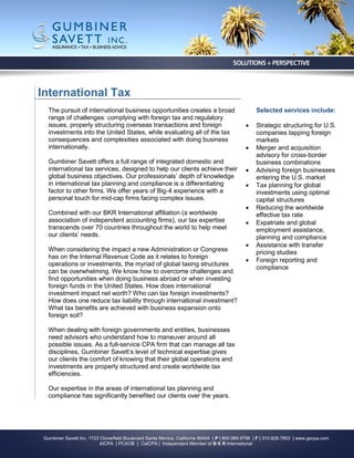 International Tax
   The pursuit of international business opportunities creates a broad                             Selected services include:
   range of challenges: complying with foreign tax and regulatory
   issues, properly structuring overseas transactions and foreign                                 Strategic structuring for U.S.
   investments into the United States, while evaluating all of the tax                             companies tapping foreign
   consequences and complexities associated with doing business                                    markets
   internationally.                                                                               Merger and acquisition
                                                                                                   advisory for cross-border
   Gumbiner Savett offers a full range of integrated domestic and                                  business combinations
   international tax services, designed to help our clients achieve their                         Advising foreign businesses
   global business objectives. Our professionals’ depth of knowledge                               entering the U.S. market
   in international tax planning and compliance is a differentiating                              Tax planning for global
   factor to other firms. We offer years of Big-4 experience with a                                investments using optimal
   personal touch for mid-cap firms facing complex issues.                                         capital structures
                                                                                                  Reducing the worldwide
   Combined with our BKR International affiliation (a worldwide                                    effective tax rate
   association of independent accounting firms), our tax expertise                                Expatriate and global
   transcends over 70 countries throughout the world to help meet                                  employment assistance,
   our clients’ needs.                                                                             planning and compliance
                                                                                                  Assistance with transfer
   When considering the impact a new Administration or Congress                                    pricing studies
   has on the Internal Revenue Code as it relates to foreign
                                                                                                  Foreign reporting and
   operations or investments, the myriad of global taxing structures
                                                                                                   compliance
   can be overwhelming. We know how to overcome challenges and
   find opportunities when doing business abroad or when investing
   foreign funds in the United States. How does international
   investment impact net worth? Who can tax foreign investments?
   How does one reduce tax liability through international investment?
   What tax benefits are achieved with business expansion onto
   foreign soil?

   When dealing with foreign governments and entities, businesses
   need advisors who understand how to maneuver around all
   possible issues. As a full-service CPA firm that can manage all tax
   disciplines, Gumbiner Savett’s level of technical expertise gives
   our clients the comfort of knowing that their global operations and
   investments are properly structured and create worldwide tax
   efficiencies.

   Our expertise in the areas of international tax planning and
   compliance has significantly benefited our clients over the years.




 Gumbiner Savett Inc. 1723 Cloverfield Boulevard Santa Monica, California 90404 | P | 800.989.9798 | F | 310.829.7853 | www.gscpa.com
                           AICPA | PCAOB | CalCPA | Independent Member of B K R International
 