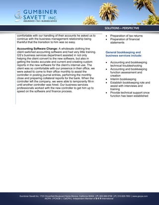 comfortable with our handling of their accounts he asked us to                                Preparation of tax returns
continue with the business management relationship being                                      Preparation of financial
thankful that the transition to him was so easy.                                               statements

Accounting Software Change: A wholesale clothing line
client switched accounting software and had very little training.                         General bookkeeping and
GS’s business services department assisted in not only                                    business services include:
helping the client convert to the new software, but also in
getting the books accurate and current and creating custom                                    Accounting and bookkeeping
reports in the new software for the client’s internal use. The                                 technical troubleshooting
client was so comfortable with our presence in their office, we                               Accounting and bookkeeping
were asked to come to their office monthly to assist the                                       function assessment and
controller in posting journal entries, performing the monthly                                  creation
close and preparing collateral reports for the bank. When the                                 Interim bookkeeping
controller left the company, we were able to temporarily fill-in                              Establish bookkeeping role and
until another controller was hired. Our business services                                      assist with interviews and
professionals worked with the new controller to get him up to                                  training
speed on the software and finance process.                                                    Provide technical support once
                                                                                               function has been established




  Gumbiner Savett Inc. 1723 Cloverfield Boulevard Santa Monica, California 90404 | P | 800.989.9798 | F | 310.829.7853 | www.gscpa.com
                            AICPA | PCAOB | CalCPA | Independent Member of B K R International
 