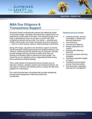 M&A Due Diligence &
Transactions Support
Gumbiner Savett’s professionals possess the intellectual capital                              Selected services include:
surrounding merger, acquisition and transaction support due to our
experience on both sides of the table. This viewpoint brings to our                               Auditing earnings, account
team a well-balanced vision as we work in concert with other                                       receivables, inventory and
professional advisors during a deal. Our clients — entrepreneurs,                                  financial statements
middle market public and private companies and owner operators                                    Tax structuring
— look to us when buying, selling or making strategic investments.                                Financial due diligence
                                                                                                  Merger preparation and
Along with merger, acquisition and divestiture support, Gumbiner                                   support
Savett evaluates industry partnerships and strategic alliances, joint                             Assisting with obtaining
ventures, refinancing and the restructuring of a business. We also                                 financing
provide strategic planning services to clients when they are
                                                                                                  Exit and succession planning
thinking of succession plans or planning for future growth. Our                                    strategies
clients rely on our objectivity and our organizational skills during
                                                                                                  Identifying acquisition targets
these sometimes complex dealings.
                                                                                                   or buyers
With a wide network of professional service contacts such as                                      Facilitating communication
                                                                                                   among concerned parties
attorneys, bankers, valuation experts and investment bankers, we
also play an important role advising clients in putting the right team                            Post-acquisition integration,
together for a transaction.                                                                        planning and management

Our multi-functional team of professionals provides strategically
focused advice designed to make the process less
complicated.




  Gumbiner Savett Inc. 1723 Cloverfield Boulevard Santa Monica, California 90404 | P | 800.989.9798 | F | 310.829.7853 | www.gscpa.com
                            AICPA | PCAOB | CalCPA | Independent Member of B K R International
 