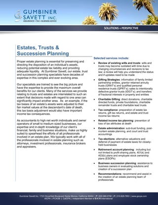 Estates, Trusts &
Succession Planning
                                                                              Selected services include:
Proper estate planning is essential for preserving and
                                                                                  Review of existing wills and trusts: wills and
directing the disposition of an individual’s assets,                               trusts may become outdated with time due to
reducing potential estate tax liability and providing                              changing circumstances and revisions to lax
adequate liquidity. At Gumbiner Savett, our estate, trust                          law; a review will help you understand the status
and succession planning specialists have decades of                                and if updates need to be made
expertise in this complex and ever evolving area.
                                                                                  Gifting Strategies: information of family limited
                                                                                   partnership entities, grantor retained annuity
Our specialists are trained to see the big picture and                             trusts (GRAT’s) and qualified personal
have the expertise to provide the maximum overall                                  residence trusts (QPRT’s); sales to intentionally
benefits for our clients. Many of the services we provide                          defective grantor trusts (IDGT’s); and transfers
relating to trusts and estates are interrelated to such an                         of fractional interests in property and entities
extent that decisions made with regard to one area can
                                                                                  Charitable Gifting: direct donations, charitable
significantly impact another area. As an example, if the                           directed funds, private foundations, charitable
tax bases of an estate’s assets were adjusted to their                             remainder trusts and charitable lead trusts
fair market values at the descendant’s date of death,
this tax basis adjustment would also have important                               Tax compliance: preparation of estate tax
income tax consequences.                                                           returns, gift tax returns, and estate and trust
                                                                                   income tax returns
As accountants to high net worth individuals and owner                            Related income tax planning: prevention of
operators of small to medium sized businesses, our                                 loss of tax attributes at death
expertise and in-depth knowledge of our client’s                                  Estate administration: sub-trust funding, post-
financial, family and business situations, make us highly                          mortem estate planning, and court and trust
suited to spearhead the efforts of all professionals                               accountings
involved in an estate plan. We typically work with all of
the professionals involved in estate planning such as                             Tax elections: alternative valuations and
                                                                                   deferral of payment of estate taxes for closely-
attorneys, investment professionals, insurance brokers                             held businesses
and appraisers.
                                                                                  Retirement account planning: including but
                                                                                   not limited to profit sharing plans, 401(k) and
                                                                                   403(b) plans and employee stock ownership
                                                                                   plans (ESOPs)
                                                                                  Business succession planning: assistance to
                                                                                   business owners in evaluating solutions and
                                                                                   creation of a succession plan
                                                                                  Recommendations: recommend and assist in
                                                                                   the creation of an estate planning team of
                                                                                   professionals




  Gumbiner Savett Inc. 1723 Cloverfield Boulevard Santa Monica, California 90404 | P | 800.989.9798 | F | 310.829.7853 | www.gscpa.com
                            AICPA | PCAOB | CalCPA | Independent Member of B K R International
 