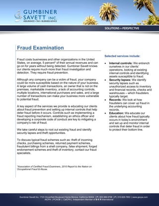 Fraud Examination
                                                                                         Selected services include:
Fraud costs businesses and other organizations in the United
States, on average, 5 percent* of their annual revenues and can                              Internal controls: We entrench
go on for years without being detected. Gumbiner Savett knows                                 ourselves in our clients’
our clients require much more than fraud investigation and                                    operations, looking at existing
detection. They require fraud prevention.                                                     internal controls and identifying
                                                                                              assets susceptible to fraud.
Although any company can be a victim of fraud, your company                                  Security lapses: We identify
could be more susceptible based on the nature of your business.                               security lapses such as
A large volume of cash transactions, an owner that is not on the                              unauthorized access to inventory
premises, marketable inventory, a lack of accounting controls,                                and financial records, checks and
multiple locations, international purchases and sales, and a large                            warehouses – which fraudsters
number of transactions can make your business more vulnerable                                 typically target.
to potential fraud.                                                                          Records: We look at how
                                                                                              fraudsters can cover up fraud in
A key aspect of the services we provide is educating our clients                              the underlying accounting
about fraud prevention and setting up internal controls that help                             records.
deter fraud before it occurs. Controls such as implementing a                                Education: We educate our
fraud reporting mechanism, establishing an ethics officer and                                 clients about how fraud typically
developing a corporate code of conduct are key to mitigating a                                occurs in today’s environment
company’s risk of fraud.                                                                      and set up and monitor internal
                                                                                              controls that deter fraud in order
We take careful steps to root out existing fraud and identify                                 to protect their bottom line.
security lapses and theft opportunities.

To discuss typical fraud schemes such as: theft of incoming
checks, purchasing schemes, returned payment schemes,
fraudulent billings from a shell company, false shipment, forged
endorsement schemes and theft of inventory, contact our fraud
specialists.



*Association of Certified Fraud Examiners, 2010 Report to the Nation on
Occupational Fraud & Abuse.




  Gumbiner Savett Inc. 1723 Cloverfield Boulevard Santa Monica, California 90404 | P | 800.989.9798 | F | 310.829.7853 | www.gscpa.com
                            AICPA | PCAOB | CalCPA | Independent Member of B K R International
 