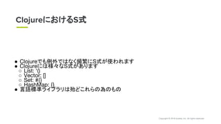 Copyright © 2018 eureka, Inc. All rights reserved.
● Clojureでも例外ではなく頻繁にS式が使われます
● Clojureには様々なS式があります
○ List: ‘()
○ Vector: []
○ Set: #{}
○ HashMap: {}
● 言語標準ライブラリは殆どこれらの為のもの
ClojureにおけるS式
 