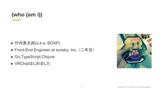 Copyright © 2018 eureka, Inc. All rights reserved.2
● 竹内景太郎(a.k.a. BOXP)
● Front-End Engineer at eureka, Inc. （二年目）
● Go,TypeScript,Clojure
● VRChatはじめました
(who (am i))
 