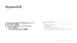 Copyright © 2018 eureka, Inc. All rights reserved.
● ClojureScript向けReact.jsラッパー
● 2013年に登場
● ClojureのS式でレイアウトする
○ Hiccup構文
○ Componentは全て関数
Reagentとは
 