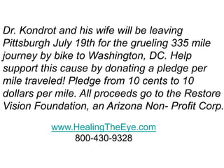 Dr. Kondrot and his wife will be leaving
Pittsburgh July 19th for the grueling 335 mile
journey by bike to Washington, DC. Help
support this cause by donating a pledge per
mile traveled! Pledge from 10 cents to 10
dollars per mile. All proceeds go to the Restore
Vision Foundation, an Arizona Non- Profit Corp.
www.HealingTheEye.com
800-430-9328
 