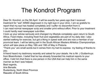 Dear Dr. Kondrot, on the 5th April it will be exactly two years ago that I received
treatment for “wet” ARMD diagnosed in my right eye in your clinic. I am so grateful to
report that my eye has healed completely and I suffer no discomfort from it.
I can read normal newspaper scrip and smaller print without effort. Prior to your treatment
I could hardly read newspaper sub-titles.
I took up your advise seriously and changed my lifestyle completely upon return to South
Africa. Food intake, including fresh fruit and vegetables are part of my daily diet. I also
started walking for exercise, but got a liking in speed walk and are now a member of our
provincial team. I will be taking part in the South African Masters Athletics Championships
which will take place on May 18th and 19th of May in Pretoria.
“Thank you” are small words but it comes from my hart to express my feeling of thanks to
you.
A friend heard my testimony recently and asked for your details. He is Mr. J Guldenhuys
from Bloemfontein. I belief that he has already forwarded his medical reports to your
office. I told him that there is one person in the USA that can help him in the same
manner as that I was helped.
Best regards,
Arie Benade.
Rustenburg, North West Province
Republic of South Africa.
The Kondrot Program
 