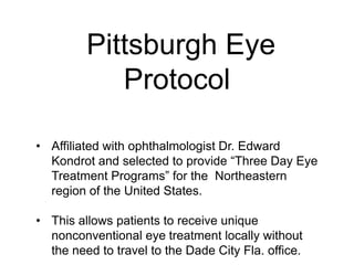 Pittsburgh Eye
Protocol
• Affiliated with ophthalmologist Dr. Edward
Kondrot and selected to provide “Three Day Eye
Treatment Programs” for the Northeastern
region of the United States.
• This allows patients to receive unique
nonconventional eye treatment locally without
the need to travel to the Dade City Fla. office.
 