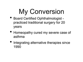 My Conversion
• Board Certified Ophthalmologist -
practiced traditional surgery for 20
years
• Homeopathy cured my severe case of
asthma
• Integrating alternative therapies since
1990
 