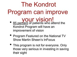 The Kondrot
Program can improve
your vision!• 85 percent of patients who attend the
Kondrot Program will have an
improvement of vision
• Program Featured on the National TV
Show Martin Sheen’s InFocus
• This program is not for everyone. Only
those very serious in investing in saving
their sight
 