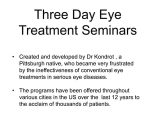 Three Day Eye
Treatment Seminars
• Created and developed by Dr Kondrot , a
Pittsburgh native, who became very frustrated
by the ineffectiveness of conventional eye
treatments in serious eye diseases.
• The programs have been offered throughout
various cities in the US over the last 12 years to
the acclaim of thousands of patients.
 