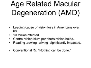 Age Related Macular
Degeneration (AMD)
• Leading cause of vision loss in Americans over
60.
• 10 Million affected
• Central vision blurs peripheral vision holds.
• Reading ,sewing ,driving significantly impacted.
• Conventional Rx: “Nothing can be done.”
 