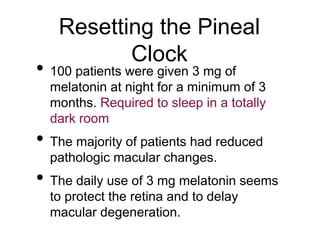 Resetting the Pineal
Clock
• 100 patients were given 3 mg of
melatonin at night for a minimum of 3
months. Required to sleep in a totally
dark room
• The majority of patients had reduced
pathologic macular changes.
• The daily use of 3 mg melatonin seems
to protect the retina and to delay
macular degeneration.
 