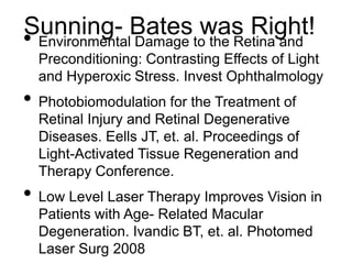 Sunning- Bates was Right!• Environmental Damage to the Retina and
Preconditioning: Contrasting Effects of Light
and Hyperoxic Stress. Invest Ophthalmology
• Photobiomodulation for the Treatment of
Retinal Injury and Retinal Degenerative
Diseases. Eells JT, et. al. Proceedings of
Light-Activated Tissue Regeneration and
Therapy Conference.
• Low Level Laser Therapy Improves Vision in
Patients with Age- Related Macular
Degeneration. Ivandic BT, et. al. Photomed
Laser Surg 2008
 