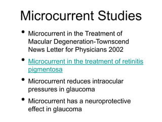 Microcurrent Studies
• Microcurrent in the Treatment of
Macular Degeneration-Townscend
News Letter for Physicians 2002
• Microcurrent in the treatment of retinitis
pigmentosa
• Microcurrent reduces intraocular
pressures in glaucoma
• Microcurrent has a neuroprotective
effect in glaucoma
 