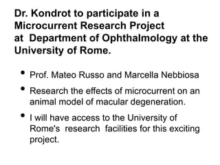 Dr. Kondrot to participate in a
Microcurrent Research Project
at Department of Ophthalmology at the
University of Rome.
• Prof. Mateo Russo and Marcella Nebbiosa
• Research the effects of microcurrent on an
animal model of macular degeneration.
• I will have access to the University of
Rome's research facilities for this exciting
project.
 