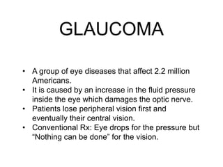 GLAUCOMA
• A group of eye diseases that affect 2.2 million
Americans.
• It is caused by an increase in the fluid pressure
inside the eye which damages the optic nerve.
• Patients lose peripheral vision first and
eventually their central vision.
• Conventional Rx: Eye drops for the pressure but
“Nothing can be done” for the vision.
 