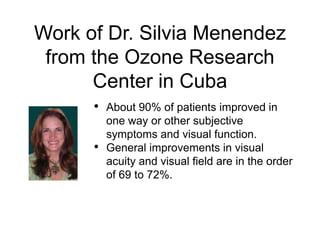 Work of Dr. Silvia Menendez
from the Ozone Research
Center in Cuba
• About 90% of patients improved in
one way or other subjective
symptoms and visual function.
• General improvements in visual
acuity and visual field are in the order
of 69 to 72%.
 