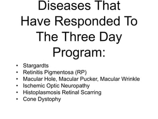 Diseases That
Have Responded To
The Three Day
Program:
• Stargardts
• Retinitis Pigmentosa (RP)
• Macular Hole, Macular Pucker, Macular Wrinkle
• Ischemic Optic Neuropathy
• Histoplasmosis Retinal Scarring
• Cone Dystophy
 