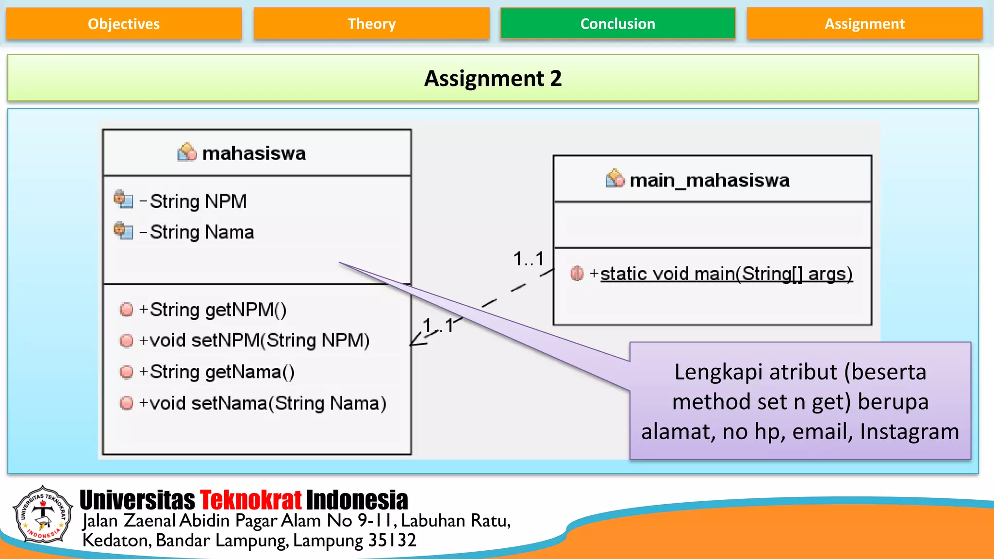 Universitas Teknokrat Indonesia
Jalan Zaenal Abidin Pagar Alam No 9-11, Labuhan Ratu,
Kedaton, Bandar Lampung, Lampung 35132
Objectives Theory Conclusion Assignment
Assignment 2
Lengkapi atribut (beserta
method set n get) berupa
alamat, no hp, email, Instagram
 