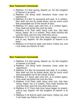 New Testament Commands

  1. Matthew 3:2 And saying, Repent ye: for the kingdom
     of heaven is at hand.
  2. Matthew 3:8 Bring forth therefore fruits meet for
     repentance:
  3. Matthew 4:4 But he answered and said, It is written,
     Man shall not live by bread alone, but by every word
     that proceedeth out of the mouth of God.
  4. Matthew 4:7 Jesus said unto him, It is written again,
     Thou shalt not tempt the Lord thy God.
  5. Matthew 4:10 Then saith Jesus unto him, Get thee
     hence, Satan: for it is written, Thou shalt worship the
     Lord thy God, and him only shalt thou serve.
  6. Matthew 4:17 From that time Jesus began to preach,
     and to say, Repent: for the kingdom of heaven is at
     hand.
  7. Matthew 4:19 And he saith unto them, Follow me, and
     I will make you fishers of men.




New Testament Commands

   1. Matthew 3:2 And saying, Repent ye: for the kingdom
      of heaven is at hand.
   2. Matthew 3:8 Bring forth therefore fruits meet for
      repentance:
   3. Matthew 4:4 But he answered and said, It is written,
      Man shall not live by bread alone, but by every word
      that proceedeth out of the mouth of God.
   4. Matthew 4:7 Jesus said unto him, It is written again,
      Thou shalt not tempt the Lord thy God.
   5. Matthew 4:10 Then saith Jesus unto him, Get thee
      hence, Satan: for it is written, Thou shalt worship the
      Lord thy God, and him only shalt thou serve.
   6. Matthew 4:17 From that time Jesus began to preach,
      and to say, Repent: for the kingdom of heaven is at
      hand.
   7. Matthew 4:19 And he saith unto them, Follow me, and
      I will make you fishers of men.
 