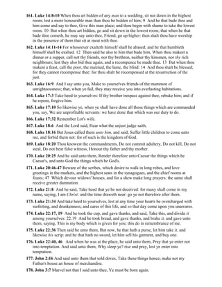 161. Luke 14:8-10 When thou art bidden of any man to a wedding, sit not down in the highest
room; lest a more honourable man than thou be bidden of him; 9 And he that bade thee and
him come and say to thee, Give this man place; and thou begin with shame to take the lowest
room. 10 But when thou art bidden, go and sit down in the lowest room; that when he that
bade thee cometh, he may say unto thee, Friend, go up higher: then shalt thou have worship
in the presence of them that sit at meat with thee.
162. Luke 14:11-14 For whosoever exalteth himself shall be abased; and he that humbleth
himself shall be exalted. 12 Then said he also to him that bade him, When thou makest a
dinner or a supper, call not thy friends, nor thy brethren, neither thy kinsmen, nor thy rich
neighbours; lest they also bid thee again, and a recompence be made thee. 13 But when thou
makest a feast, call the poor, the maimed, the lame, the blind: 14 And thou shalt be blessed;
for they cannot recompense thee: for thou shalt be recompensed at the resurrection of the
just.
163. Luke 16:9 And I say unto you, Make to yourselves friends of the mammon of
unrighteousness; that, when ye fail, they may receive you into everlasting habitations.
164. Luke 17:3 Take heed to yourselves: If thy brother trespass against thee, rebuke him; and if
he repent, forgive him.
165. Luke 17:10 So likewise ye, when ye shall have done all those things which are commanded
you, say, We are unprofitable servants: we have done that which was our duty to do.
166. Luke 17:32 Remember Lot's wife.
167. Luke 18:6 And the Lord said, Hear what the unjust judge saith.
168. Luke 18:16 But Jesus called them unto him, and said, Suffer little children to come unto
me, and forbid them not: for of such is the kingdom of God.
169. Luke 18:20 Thou knowest the commandments, Do not commit adultery, Do not kill, Do not
steal, Do not bear false witness, Honour thy father and thy mother.
170. Luke 20:25 And he said unto them, Render therefore unto Caesar the things which be
Caesar's, and unto God the things which be God's.
171. Luke 20:46-47 Beware of the scribes, which desire to walk in long robes, and love
greetings in the markets, and the highest seats in the synagogues, and the chief rooms at
feasts; 47 Which devour widows' houses, and for a shew make long prayers: the same shall
receive greater damnation.
172. Luke 21:8 And he said, Take heed that ye be not deceived: for many shall come in my
name, saying, I am Christ; and the time draweth near: go ye not therefore after them.
173. Luke 21:34 And take heed to yourselves, lest at any time your hearts be overcharged with
surfeiting, and drunkenness, and cares of this life, and so that day come upon you unawares.
174. Luke 22:17, 19 And he took the cup, and gave thanks, and said, Take this, and divide it
among yourselves: 22:19 And he took bread, and gave thanks, and brake it, and gave unto
them, saying, This is my body which is given for you: this do in remembrance of me.
175. Luke 22:36 Then said he unto them, But now, he that hath a purse, let him take it, and
likewise his scrip: and he that hath no sword, let him sell his garment, and buy one.
176. Luke 22:40, 46 And when he was at the place, he said unto them, Pray that ye enter not
into temptation. And said unto them, Why sleep ye? rise and pray, lest ye enter into
temptation.
177. John 2:16 And said unto them that sold doves, Take these things hence; make not my
Father's house an house of merchandise.
178. John 3:7 Marvel not that I said unto thee, Ye must be born again.
 