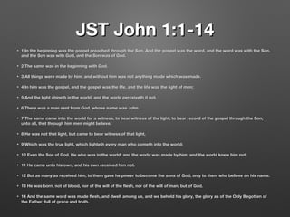 JST John 1:1-14JST John 1:1-14
• 1 In the beginning was the gospel preached through the Son. And the gospel was the word, and the word was with the Son,1 In the beginning was the gospel preached through the Son. And the gospel was the word, and the word was with the Son,
and the Son was with God, and the Son was of God.and the Son was with God, and the Son was of God.
• 2 The same was in the beginning with God.2 The same was in the beginning with God.
• 3 All things were made by him; and without him was not anything made which was made.3 All things were made by him; and without him was not anything made which was made.
• 4 In him was the gospel, and the gospel was the life, and the life was the light of men;4 In him was the gospel, and the gospel was the life, and the life was the light of men;
• 5 And the light shineth in the world, and the world perceiveth it not.5 And the light shineth in the world, and the world perceiveth it not.
• 6 There was a man sent from God, whose name was John.6 There was a man sent from God, whose name was John.
• 7 The same came into the world for a witness, to bear witness of the light, to bear record of the gospel through the Son,7 The same came into the world for a witness, to bear witness of the light, to bear record of the gospel through the Son,
unto all, that through him men might believe.unto all, that through him men might believe.
• 8 He was not that light, but came to bear witness of that light,8 He was not that light, but came to bear witness of that light,
• 9 Which was the true light, which lighteth every man who cometh into the world;9 Which was the true light, which lighteth every man who cometh into the world;
• 10 Even the Son of God. He who was in the world, and the world was made by him, and the world knew him not.10 Even the Son of God. He who was in the world, and the world was made by him, and the world knew him not.
• 11 He came unto his own, and his own received him not.11 He came unto his own, and his own received him not.
• 12 But as many as received him, to them gave he power to become the sons of God; only to them who believe on his name.12 But as many as received him, to them gave he power to become the sons of God; only to them who believe on his name.
• 13 He was born, not of blood, nor of the will of the flesh, nor of the will of man, but of God.13 He was born, not of blood, nor of the will of the flesh, nor of the will of man, but of God.
• 14 And the same word was made flesh, and dwelt among us, and we beheld his glory, the glory as of the Only Begotten of14 And the same word was made flesh, and dwelt among us, and we beheld his glory, the glory as of the Only Begotten of
the Father, full of grace and truth.the Father, full of grace and truth.
 