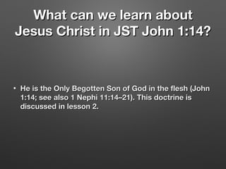 What can we learn aboutWhat can we learn about
Jesus Christ in JST John 1:14?Jesus Christ in JST John 1:14?
• He is the Only Begotten Son of God in the flesh (JohnHe is the Only Begotten Son of God in the flesh (John
1:14; see also 1 Nephi 11:14–21). This doctrine is 1:14; see also 1 Nephi 11:14–21). This doctrine is 
discussed in lesson 2. discussed in lesson 2. 
 