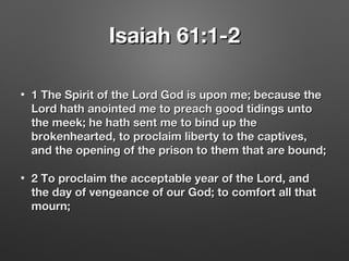 Isaiah 61:1-2Isaiah 61:1-2
• 1 The Spirit of the Lord God is upon me; because the1 The Spirit of the Lord God is upon me; because the
Lord hath anointed me to preach good tidings untoLord hath anointed me to preach good tidings unto
the meek; he hath sent me to bind up thethe meek; he hath sent me to bind up the
brokenhearted, to proclaim liberty to the captives,brokenhearted, to proclaim liberty to the captives,
and the opening of the prison to them that are bound;and the opening of the prison to them that are bound;
• 2 To proclaim the acceptable year of the Lord, and2 To proclaim the acceptable year of the Lord, and
the day of vengeance of our God; to comfort all thatthe day of vengeance of our God; to comfort all that
mourn;mourn;
 