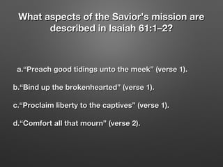 What aspects of the Savior’s mission areWhat aspects of the Savior’s mission are
described in Isaiah 61:1–2?described in Isaiah 61:1–2?
a.“Preach good tidings unto the meek” (verse 1).a.“Preach good tidings unto the meek” (verse 1).
b.“Bind up the brokenhearted” (verse 1).b.“Bind up the brokenhearted” (verse 1).
c.“Proclaim liberty to the captives” (verse 1).c.“Proclaim liberty to the captives” (verse 1).
d.“Comfort all that mourn” (verse 2).d.“Comfort all that mourn” (verse 2).
 