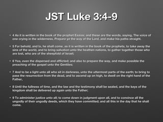 JST Luke 3:4-9JST Luke 3:4-9
• 4 As it is written in the book of the prophet Esaias; and these are the words, saying, The voice of4 As it is written in the book of the prophet Esaias; and these are the words, saying, The voice of
one crying in the wilderness, Prepare ye the way of the Lord, and make his paths straight.one crying in the wilderness, Prepare ye the way of the Lord, and make his paths straight.
• 5 For behold, and lo, he shall come, as it is written in the book of the prophets, to take away the5 For behold, and lo, he shall come, as it is written in the book of the prophets, to take away the
sins of the world, and to bring salvation unto the heathen nations, to gather together those whosins of the world, and to bring salvation unto the heathen nations, to gather together those who
are lost, who are of the sheepfold of Israel;are lost, who are of the sheepfold of Israel;
• 6 Yea, even the dispersed and afflicted; and also to prepare the way, and make possible the6 Yea, even the dispersed and afflicted; and also to prepare the way, and make possible the
preaching of the gospel unto the Gentiles;preaching of the gospel unto the Gentiles;
• 7 And to be a light unto all who sit in darkness, unto the uttermost parts of the earth; to bring to7 And to be a light unto all who sit in darkness, unto the uttermost parts of the earth; to bring to
pass the resurrection from the dead, and to ascend up on high, to dwell on the right hand of thepass the resurrection from the dead, and to ascend up on high, to dwell on the right hand of the
Father,Father,
• 8 Until the fullness of time, and the law and the testimony shall be sealed, and the keys of the8 Until the fullness of time, and the law and the testimony shall be sealed, and the keys of the
kingdom shall be delivered up again unto the Father;kingdom shall be delivered up again unto the Father;
• 9 To administer justice unto all; to come down in judgment upon all, and to convince all the9 To administer justice unto all; to come down in judgment upon all, and to convince all the
ungodly of their ungodly deeds, which they have committed; and all this in the day that he shallungodly of their ungodly deeds, which they have committed; and all this in the day that he shall
come.come.
 