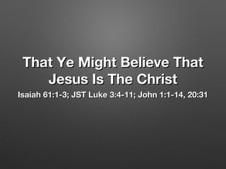 That Ye Might Believe ThatThat Ye Might Believe That
Jesus Is The ChristJesus Is The Christ
Isaiah 61:1-3; JST Luke 3:4-11; John 1:1-14, 20:31Isaiah 61:1-3; JST Luke 3:4-11; John 1:1-14, 20:31
 
