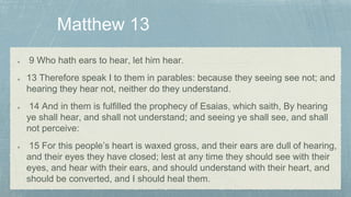 9 Who hath ears to hear, let him hear.
13 Therefore speak I to them in parables: because they seeing see not; and
hearing they hear not, neither do they understand.
14 And in them is fulfilled the prophecy of Esaias, which saith, By hearing
ye shall hear, and shall not understand; and seeing ye shall see, and shall
not perceive:
15 For this people’s heart is waxed gross, and their ears are dull of hearing,
and their eyes they have closed; lest at any time they should see with their
eyes, and hear with their ears, and should understand with their heart, and
should be converted, and I should heal them.
 
