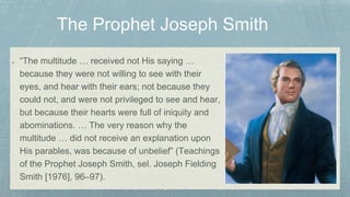 “The multitude … received not His saying …
because they were not willing to see with their
eyes, and hear with their ears; not because they
could not, and were not privileged to see and hear,
but because their hearts were full of iniquity and
abominations. … The very reason why the
multitude … did not receive an explanation upon
His parables, was because of unbelief” (Teachings
of the Prophet Joseph Smith, sel. Joseph Fielding
Smith [1976], 96–97).
 