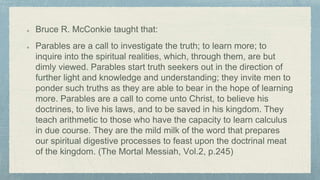 Bruce R. McConkie taught that:
Parables are a call to investigate the truth; to learn more; to
inquire into the spiritual realities, which, through them, are but
dimly viewed. Parables start truth seekers out in the direction of
further light and knowledge and understanding; they invite men to
ponder such truths as they are able to bear in the hope of learning
more. Parables are a call to come unto Christ, to believe his
doctrines, to live his laws, and to be saved in his kingdom. They
teach arithmetic to those who have the capacity to learn calculus
in due course. They are the mild milk of the word that prepares
our spiritual digestive processes to feast upon the doctrinal meat
of the kingdom. (The Mortal Messiah, Vol.2, p.245)
 