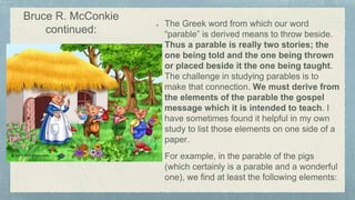 The Greek word from which our word
“parable” is derived means to throw beside.
Thus a parable is really two stories; the
one being told and the one being thrown
or placed beside it the one being taught.
The challenge in studying parables is to
make that connection. We must derive from
the elements of the parable the gospel
message which it is intended to teach. I
have sometimes found it helpful in my own
study to list those elements on one side of a
paper.
For example, in the parable of the pigs
(which certainly is a parable and a wonderful
one), we find at least the following elements:
Bruce R. McConkie
continued:
 