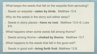 What keeps the seeds that fall on the wayside from sprouting?
Seeds on wayside—eaten by birds. Matthew 13:4.
Why do the seeds in the stony soil wither away?
Seeds in stony places—have no root. Matthew 13:5–6; Luke
8:6.
What happens when some seeds fall among thorns?
Seeds among thorns—choked by thorns. Matthew 13:7.
What happens to the seeds that fall in the good soil?
Seeds in good soil—bring forth fruit. Matthew 13:8.
 