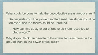 What could be done to help the unproductive areas produce fruit?
The wayside could be plowed and fertilized, the stones could be
removed, and the thorns could be uprooted.
How can this apply to our efforts to be more receptive to
God’s word?
Why do you think the parable of the sower focuses more on the
ground than on the sower or the seed?
 