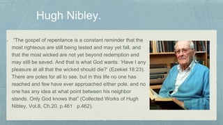 “The gospel of repentance is a constant reminder that the
most righteous are still being tested and may yet fall, and
that the most wicked are not yet beyond redemption and
may still be saved. And that is what God wants: ‘Have I any
pleasure at all that the wicked should die?’ (Ezekiel 18:23).
There are poles for all to see, but in this life no one has
reached and few have ever approached either pole, and no
one has any idea at what point between his neighbor
stands. Only God knows that” (Collected Works of Hugh
Nibley, Vol.8, Ch.20, p.461 p.462).
 