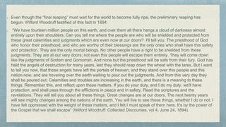 Even though the “final reaping” must wait for the world to become fully ripe, the preliminary reaping has
begun. Wilford Woodruff testified of this fact in 1894:
“We have fourteen million people on this earth, and over them all there hangs a cloud of darkness almost
entirely upon their shoulders. Can you tell me where the people are who will be shielded and protected from
these great calamities and judgments which are even now at our doors? I'll tell you. The priesthood of God
who honor their priesthood, and who are worthy of their blessings are the only ones who shall have this safety
and protection. They are the only mortal beings. No other people have a right to be shielded from these
judgments. They are at our very doors; not even this people will escape them entirely. They will come down
like the judgments of Sodom and Gomorrah. And none but the priesthood will be safe from their fury. God has
held the angels of destruction for many years, lest they should reap down the wheat with the tares. But I want
to tell you now, that those angels have left the portals of heaven, and they stand over this people and this
nation now, and are hovering over the earth waiting to pour out the judgments. And from this very day they
shall be poured out. Calamities and troubles are increasing in the earth, and there is a meaning to these
things. Remember this, and reflect upon these matters. If you do your duty, and I do my duty, we'll have
protection, and shall pass through the afflictions in peace and in safety. Read the scriptures and the
revelations. They will tell you about all these things. Great changes are at our doors. The next twenty years
will see mighty changes among the nations of the earth. You will live to see these things, whether I do or not. I
have felt oppressed with the weight of these matters, and I felt I must speak of them here. It's by the power of
the Gospel that we shall escape” (Wilford Woodruff: Collected Discourses, vol 4, June 24, 1894).
 