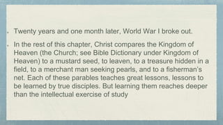 Twenty years and one month later, World War I broke out.
In the rest of this chapter, Christ compares the Kingdom of
Heaven (the Church; see Bible Dictionary under Kingdom of
Heaven) to a mustard seed, to leaven, to a treasure hidden in a
field, to a merchant man seeking pearls, and to a fisherman’s
net. Each of these parables teaches great lessons, lessons to
be learned by true disciples. But learning them reaches deeper
than the intellectual exercise of study
 