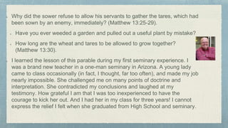 Why did the sower refuse to allow his servants to gather the tares, which had
been sown by an enemy, immediately? (Matthew 13:25-29).
Have you ever weeded a garden and pulled out a useful plant by mistake?
How long are the wheat and tares to be allowed to grow together?
(Matthew 13:30).
I learned the lesson of this parable during my first seminary experience. I
was a brand new teacher in a one-man seminary in Arizona. A young lady
came to class occasionally (in fact, I thought, far too often), and made my job
nearly impossible. She challenged me on many points of doctrine and
interpretation. She contradicted my conclusions and laughed at my
testimony. How grateful I am that I was too inexperienced to have the
courage to kick her out. And I had her in my class for three years! I cannot
express the relief I felt when she graduated from High School and seminary.
 