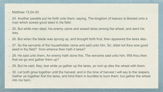 Matthew 13:24-30:
24. Another parable put he forth unto them, saying, The kingdom of heaven is likened unto a
man which sowed good seed in his field:
25. But while men slept, his enemy came and sowed tares among the wheat, and went his
way.
26. But when the blade was sprung up, and brought forth fruit, then appeared the tares also.
27. So the servants of the householder came and said unto him, Sir, didst not thou sow good
seed in thy field? from whence then hath it tares?
28. He said unto them, An enemy hath done this. The servants said unto him, Wilt thou then
that we go and gather them up?
29. But he said, Nay; lest while ye gather up the tares, ye root up also the wheat with them.
30. Let both grow together until the harvest: and in the time of harvest I will say to the reapers,
Gather ye together first the tares, and bind them in bundles to burn them: but gather the wheat
into my barn.
 