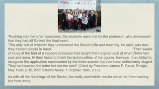 “Rushing into the other classroom, the students were met by the professor, who announced
that they had all flunked the final exam.
“The only test of whether they understood the Savior’s life and teaching, he said, was how
they treated people in need. “Their weeks
of study at the feet of a capable professor had taught them a great deal of what Christ had
said and done. In their haste to finish the technicalities of the course, however, they failed to
recognize the application represented by the three scenes that had been deliberately staged.
They had learned the letter but not the spirit” (Cited by President James E. Faust, Ensign,
May 1998, p.18, from Church News, 1 October 1988, p.16).
As with all the teachings of the Savior, the really worthwhile results come not from hearing,
but from doing.
 